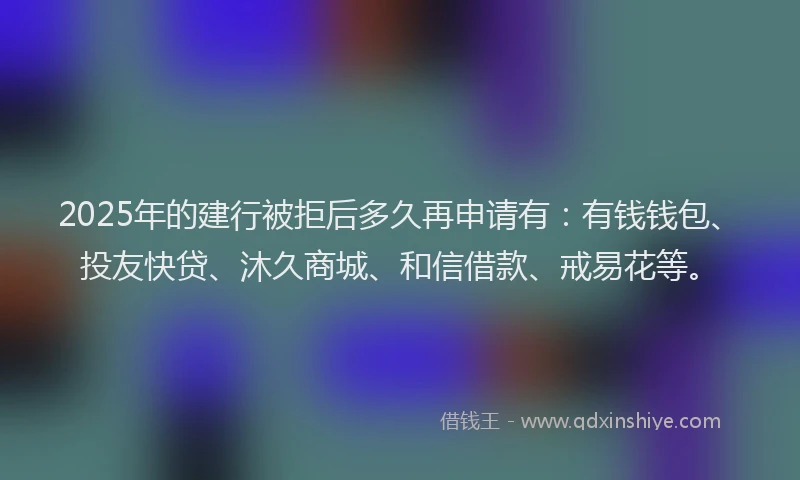 2025年的建行被拒后多久再申请有：有钱钱包、投友快贷、沐久商城、和信借款、戒易花等。