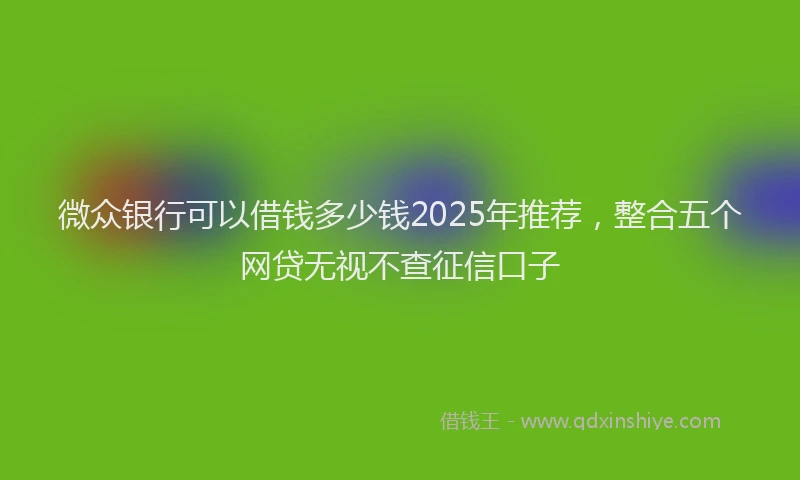 微众银行可以借钱多少钱2025年推荐，整合五个网贷无视不查征信口子