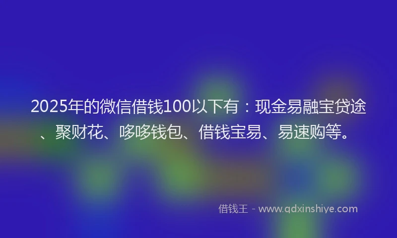 2025年的微信借钱100以下有：现金易融宝贷途、聚财花、哆哆钱包、借钱宝易、易速购等。