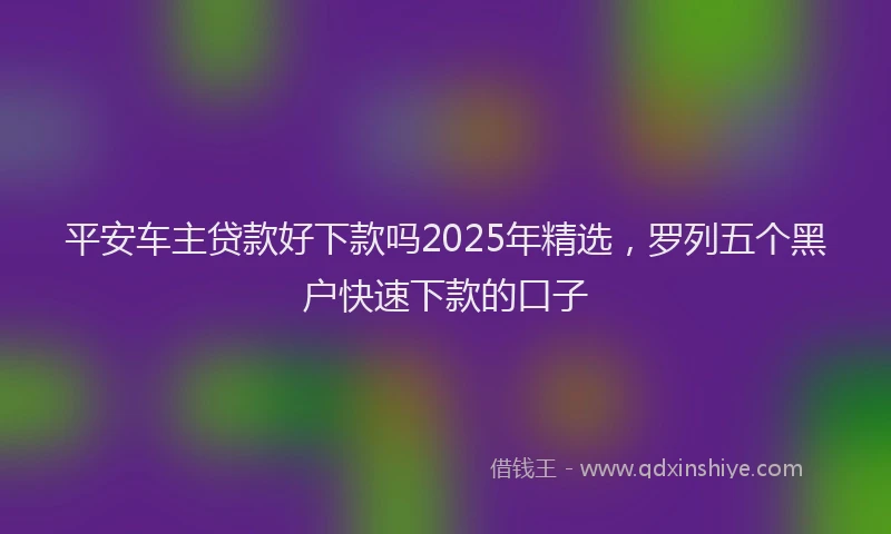 平安车主贷款好下款吗2025年精选，罗列五个黑户快速下款的口子