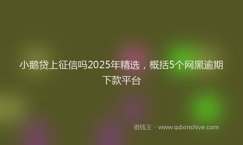 小鹅贷上征信吗2025年精选，概括5个网黑逾期下款平台
