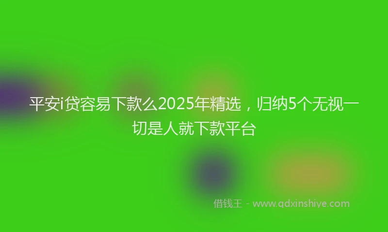 平安i贷容易下款么2025年精选，归纳5个无视一切是人就下款平台