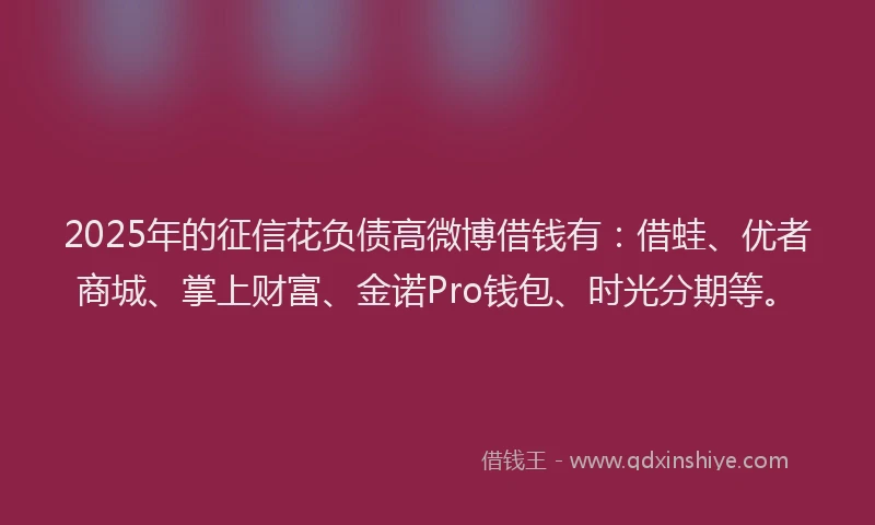 2025年的征信花负债高微博借钱有：借蛙、优者商城、掌上财富、金诺Pro钱包、时光分期等。