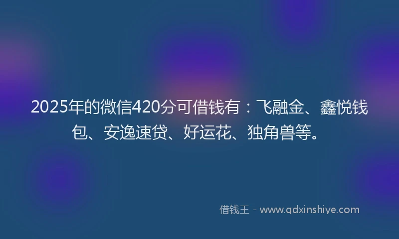 2025年的微信420分可借钱有：飞融金、鑫悦钱包、安逸速贷、好运花、独角兽等。