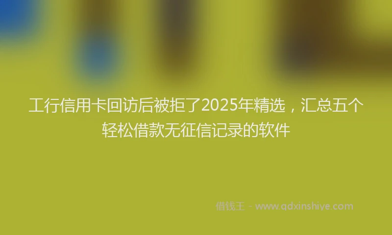 工行信用卡回访后被拒了2025年精选，汇总五个轻松借款无征信记录的软件