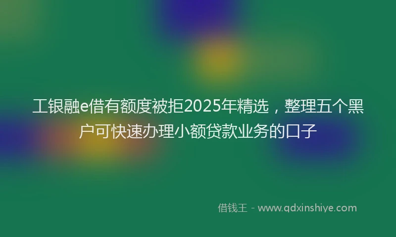 工银融e借有额度被拒2025年精选，整理五个黑户可快速办理小额贷款业务的口子