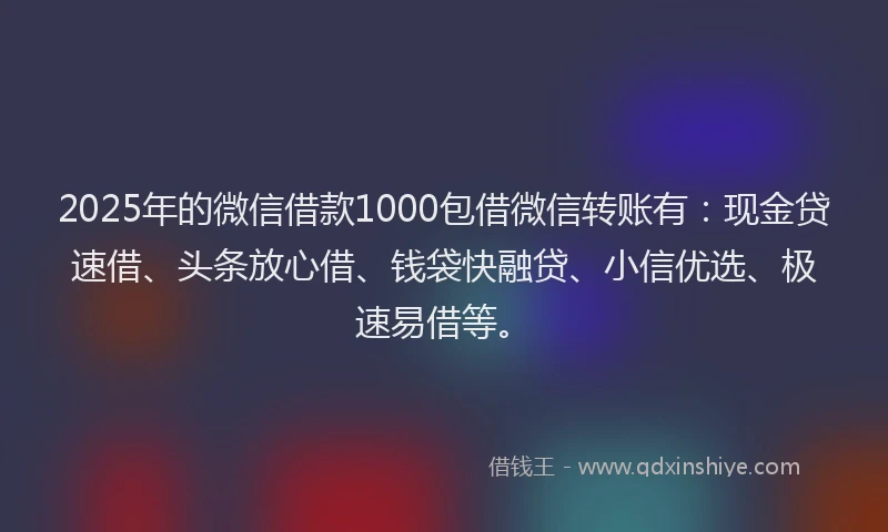 2025年的微信借款1000包借微信转账有：现金贷速借、头条放心借、钱袋快融贷、小信优选、极速易借等。