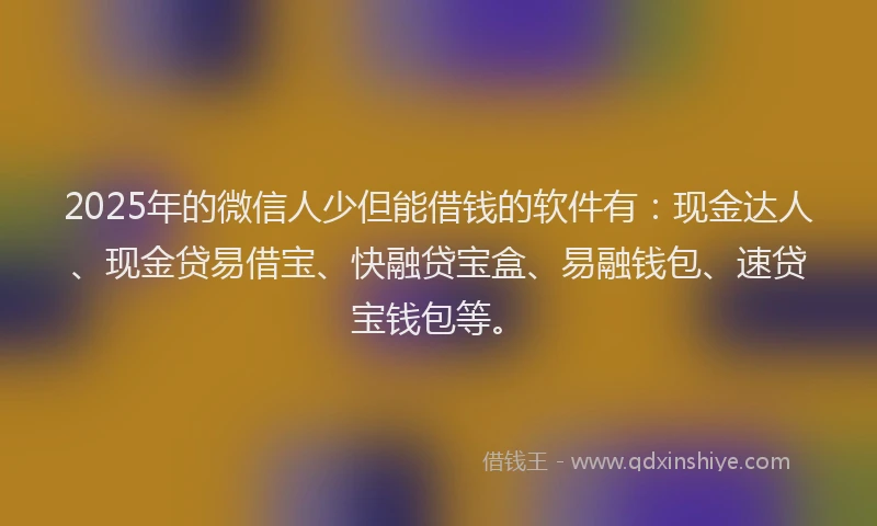 2025年的微信人少但能借钱的软件有：现金达人、现金贷易借宝、快融贷宝盒、易融钱包、速贷宝钱包等。