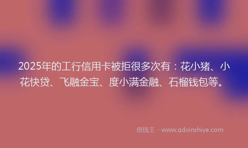 2025年的工行信用卡被拒很多次有：花小猪、小花快贷、飞融金宝、度小满金融、石榴钱包等。