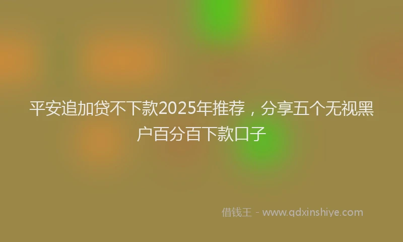 平安追加贷不下款2025年推荐，分享五个无视黑户百分百下款口子