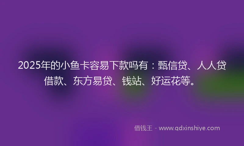 2025年的小鱼卡容易下款吗有：甄信贷、人人贷借款、东方易贷、钱站、好运花等。