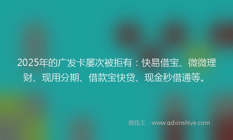 2025年的广发卡屡次被拒有：快易借宝、微微理财、现用分期、借款宝快贷、现金秒借通等。