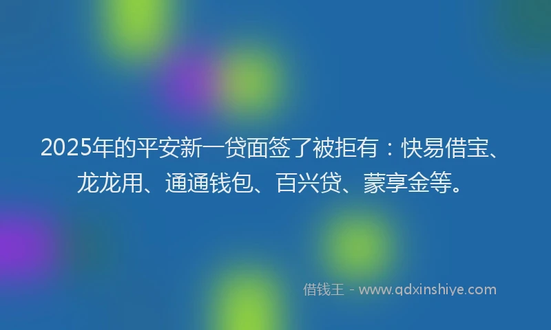 2025年的平安新一贷面签了被拒有：快易借宝、龙龙用、通通钱包、百兴贷、蒙享金等。
