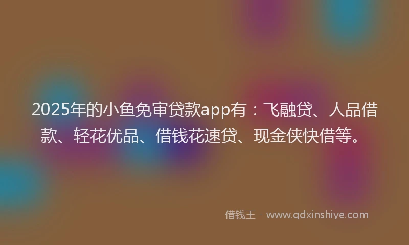 2025年的小鱼免审贷款app有：飞融贷、人品借款、轻花优品、借钱花速贷、现金侠快借等。