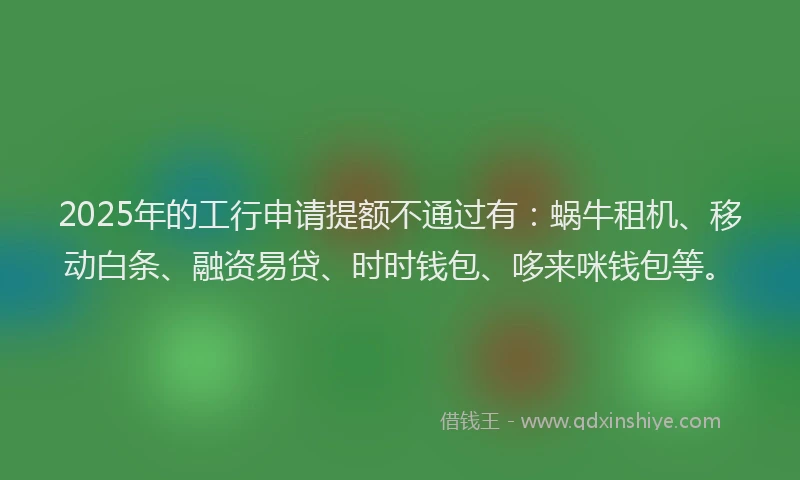 2025年的工行申请提额不通过有：蜗牛租机、移动白条、融资易贷、时时钱包、哆来咪钱包等。