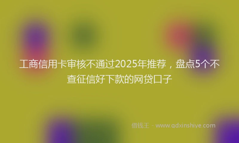工商信用卡审核不通过2025年推荐，盘点5个不查征信好下款的网贷口子