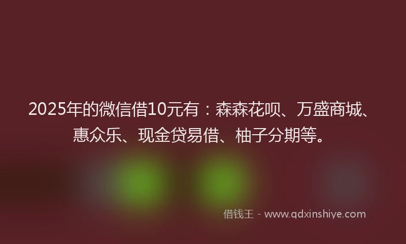 2025年的微信借10元有：森森花呗、万盛商城、惠众乐、现金贷易借、柚子分期等。