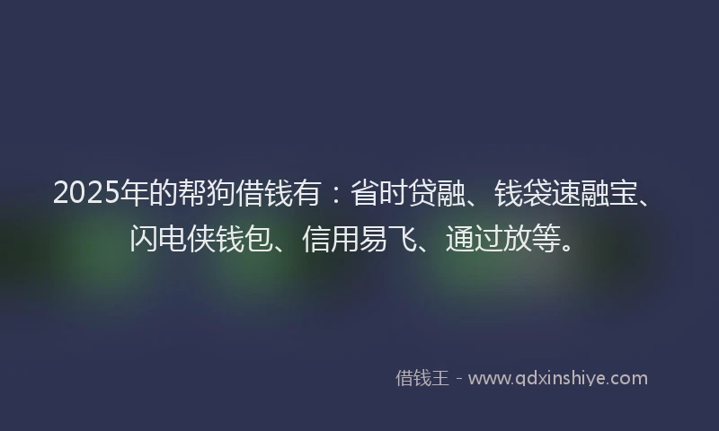 2025年的帮狗借钱有：省时贷融、钱袋速融宝、闪电侠钱包、信用易飞、通过放等。