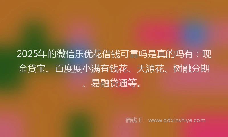 2025年的微信乐优花借钱可靠吗是真的吗有：现金贷宝、百度度小满有钱花、天源花、树融分期、易融贷通等。