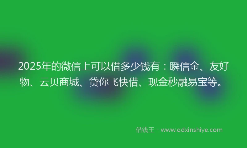 2025年的微信上可以借多少钱有：瞬信金、友好物、云贝商城、贷你飞快借、现金秒融易宝等。