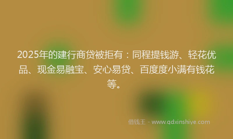 2025年的建行商贷被拒有：同程提钱游、轻花优品、现金易融宝、安心易贷、百度度小满有钱花等。