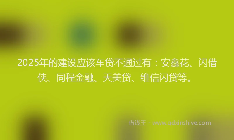 2025年的建设应该车贷不通过有：安鑫花、闪借侠、同程金融、天美贷、维信闪贷等。