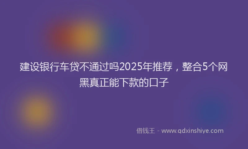建设银行车贷不通过吗2025年推荐，整合5个网黑真正能下款的口子