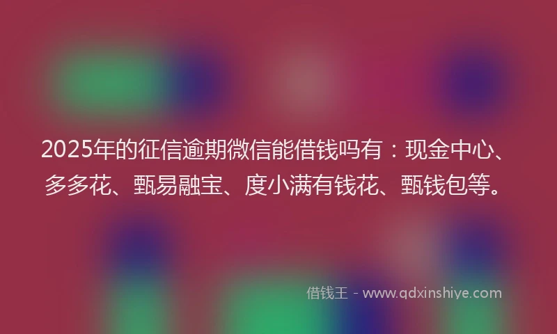 2025年的征信逾期微信能借钱吗有：现金中心、多多花、甄易融宝、度小满有钱花、甄钱包等。