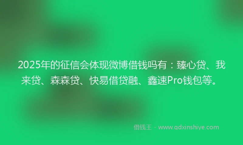 2025年的征信会体现微博借钱吗有：臻心贷、我来贷、森森贷、快易借贷融、鑫速Pro钱包等。
