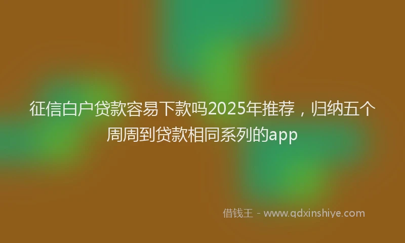征信白户贷款容易下款吗2025年推荐，归纳五个周周到贷款相同系列的app