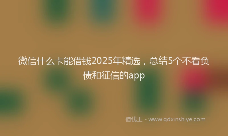 微信什么卡能借钱2025年精选，总结5个不看负债和征信的app