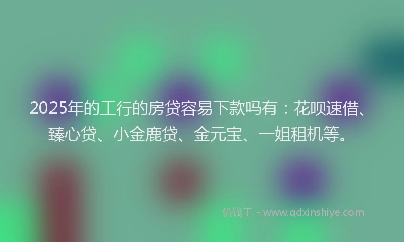 2025年的工行的房贷容易下款吗有：花呗速借、臻心贷、小金鹿贷、金元宝、一姐租机等。