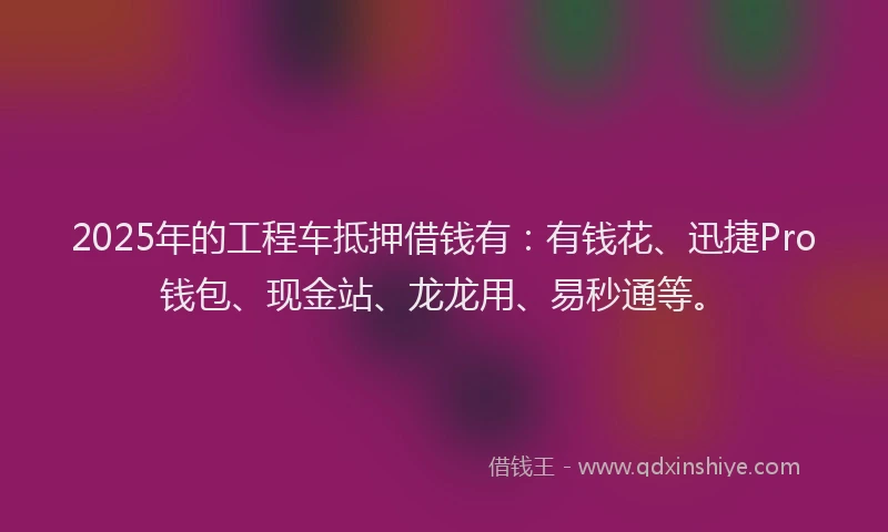 2025年的工程车抵押借钱有：有钱花、迅捷Pro钱包、现金站、龙龙用、易秒通等。