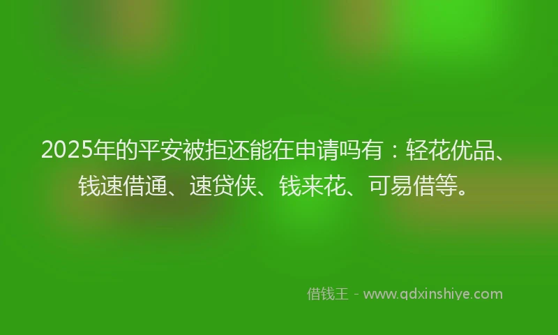2025年的平安被拒还能在申请吗有：轻花优品、钱速借通、速贷侠、钱来花、可易借等。