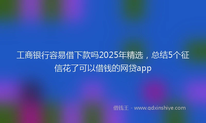 工商银行容易借下款吗2025年精选，总结5个征信花了可以借钱的网贷app