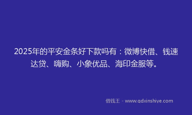 2025年的平安金条好下款吗有：微博快借、钱速达贷、嗨购、小象优品、海印金服等。