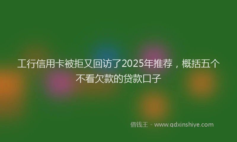 工行信用卡被拒又回访了2025年推荐，概括五个不看欠款的贷款口子