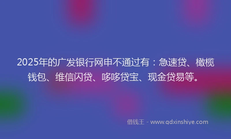 2025年的广发银行网申不通过有：急速贷、橄榄钱包、维信闪贷、哆哆贷宝、现金贷易等。