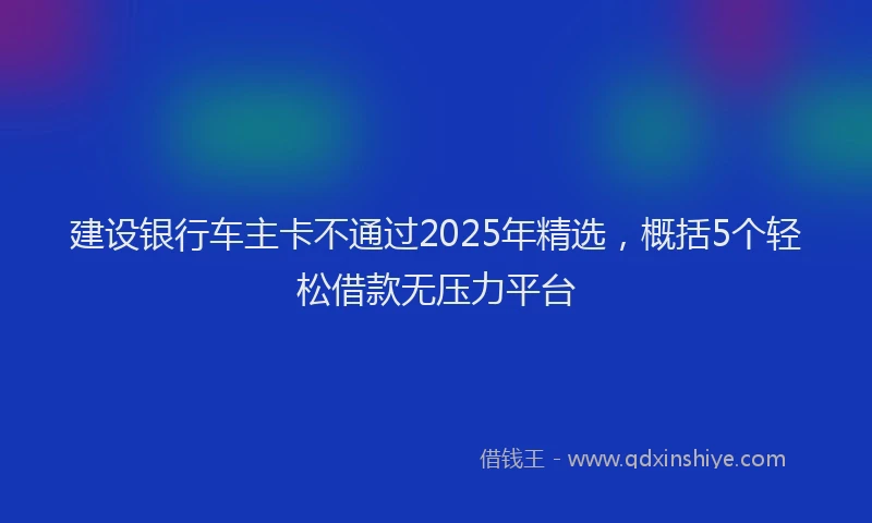 建设银行车主卡不通过2025年精选，概括5个轻松借款无压力平台
