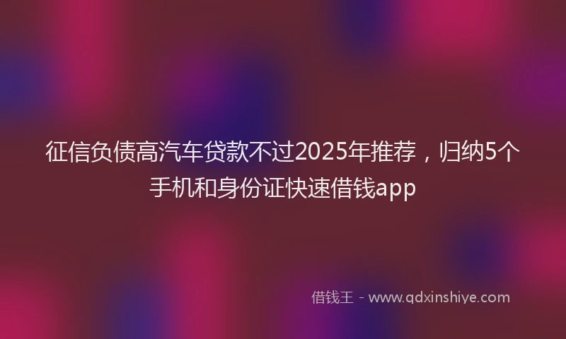 征信负债高汽车贷款不过2025年推荐，归纳5个手机和身份证快速借钱app