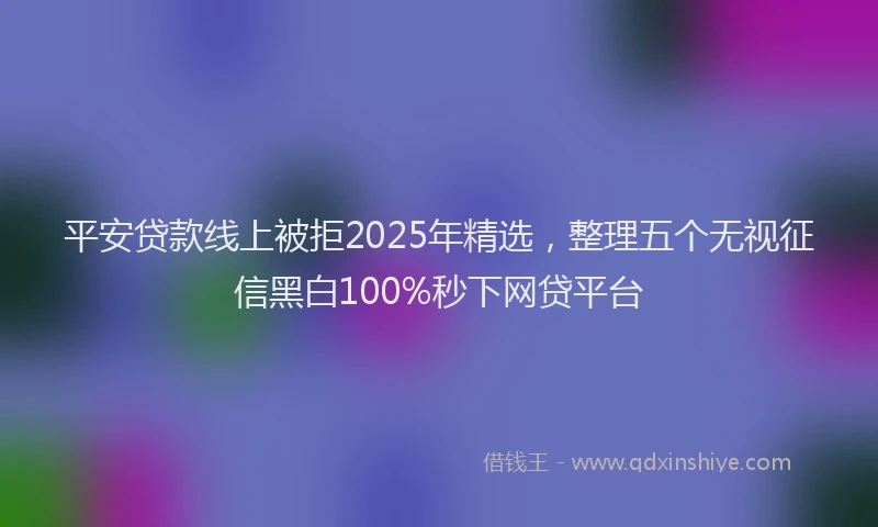 平安贷款线上被拒2025年精选，整理五个无视征信黑白100%秒下网贷平台