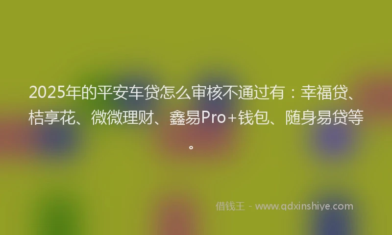 2025年的平安车贷怎么审核不通过有：幸福贷、桔享花、微微理财、鑫易Pro+钱包、随身易贷等。