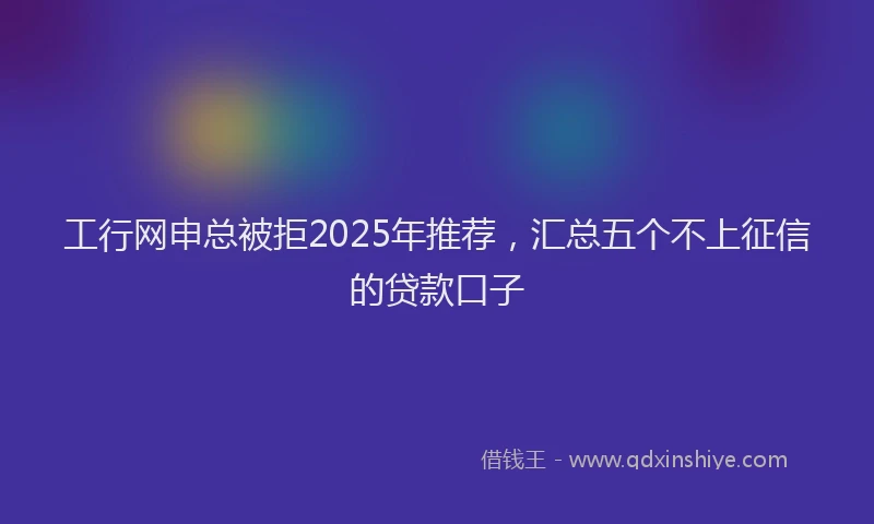 工行网申总被拒2025年推荐，汇总五个不上征信的贷款口子