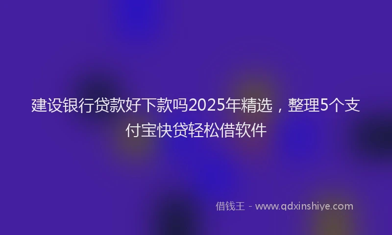 建设银行贷款好下款吗2025年精选，整理5个支付宝快贷轻松借软件