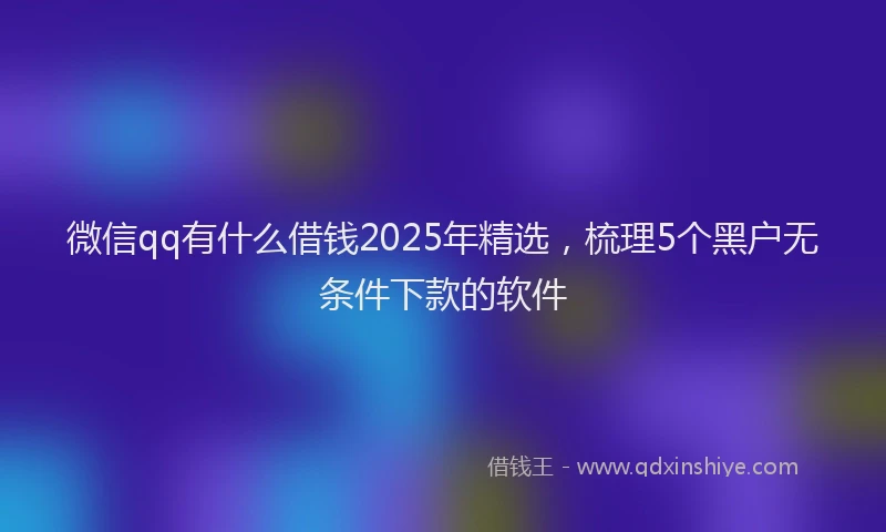 微信qq有什么借钱2025年精选，梳理5个黑户无条件下款的软件