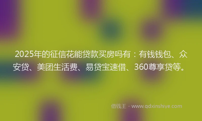 2025年的征信花能贷款买房吗有：有钱钱包、众安贷、美团生活费、易贷宝速借、360尊享贷等。