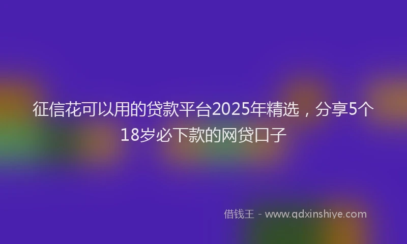 征信花可以用的贷款平台2025年精选，分享5个18岁必下款的网贷口子