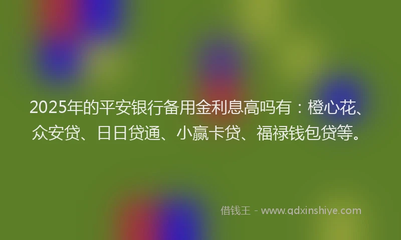 2025年的平安银行备用金利息高吗有：橙心花、众安贷、日日贷通、小赢卡贷、福禄钱包贷等。