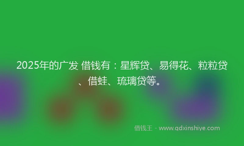 2025年的广发 借钱有：星辉贷、易得花、粒粒贷、借蛙、琉璃贷等。