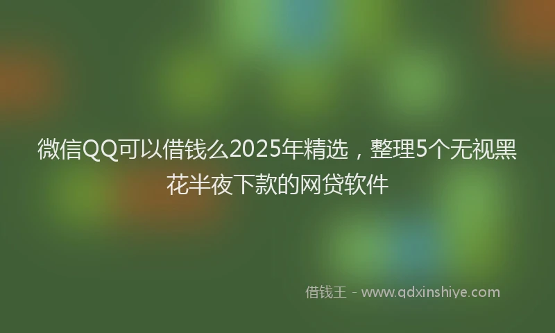 微信QQ可以借钱么2025年精选，整理5个无视黑花半夜下款的网贷软件